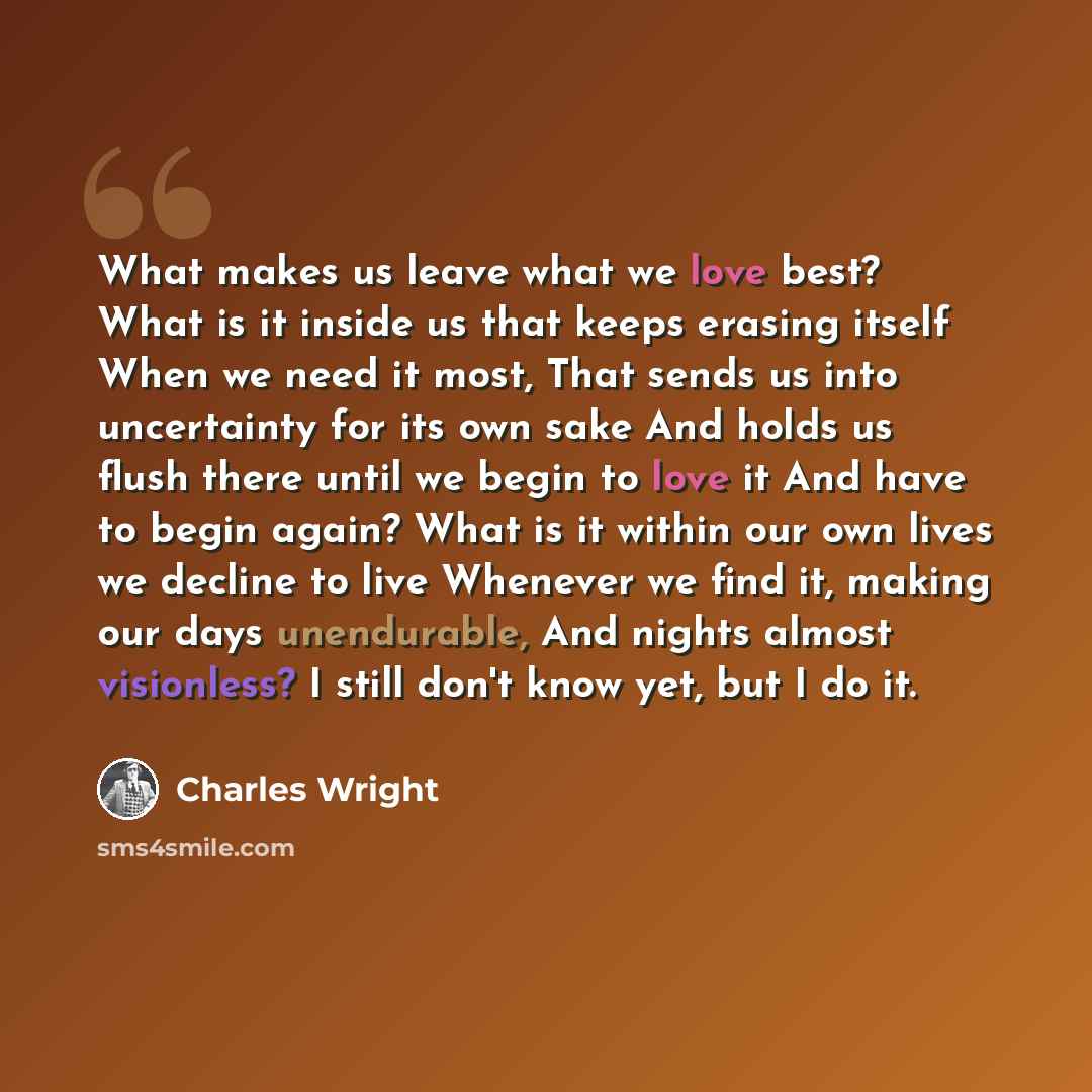 “What makes us leave what we love best? What is it inside us that keeps erasing itself When we need it most, That sends us into uncertainty for its own sake And holds us flush there until we begin to love it And have to begin again? What is it within our own lives we decline to live Whenever we…” quote by Charles Wright