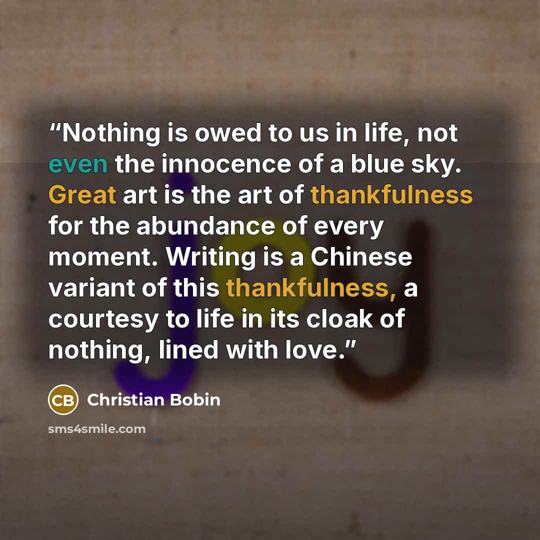 “Nothing is owed to us in life, not even the innocence of a blue sky. Great art is the art of thankfulness for the abundance of every moment. Writing is a Chinese variant of this thankfulness, a courtesy to life in its cloak of nothing, lined with love.” quote by Christian Bobin
