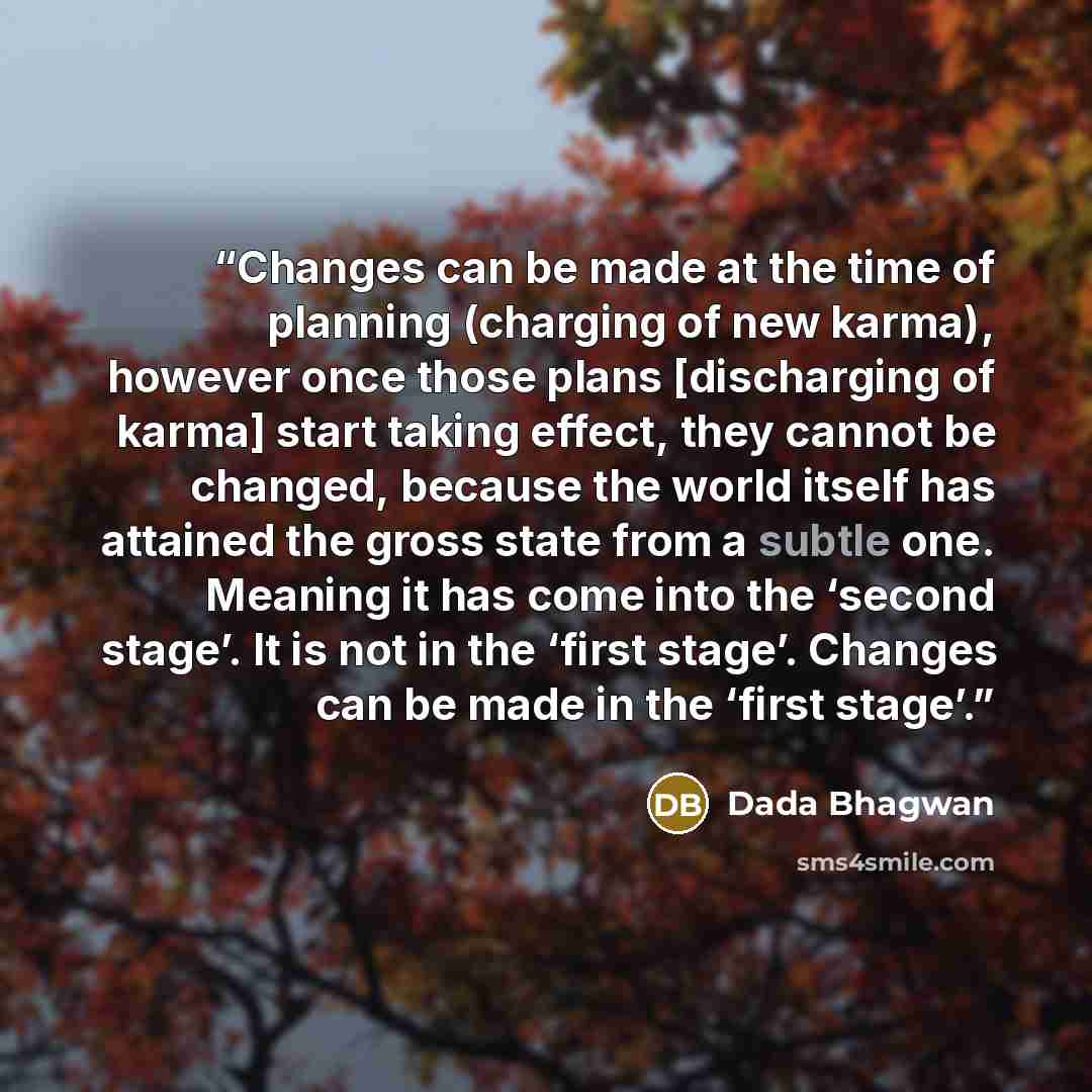 “Changes can be made at the time of planning (charging of new karma), however once those plans [discharging of karma] start taking effect, they cannot be changed, because the world itself has attained the gross state from a subtle one. Meaning it has come into the ‘second stage’. It is not in the…” quote by Dada Bhagwan
