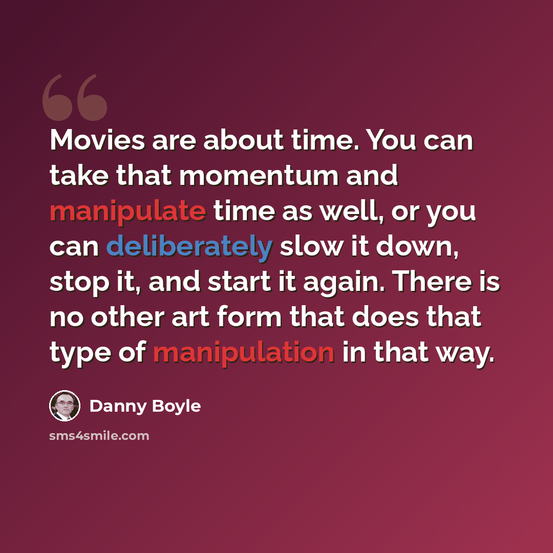 “Movies are about time. You can take that momentum and manipulate time as well, or you can deliberately slow it down, stop it, and start it again. There is no other art form that does that type of manipulation in that way.” quote by Danny Boyle