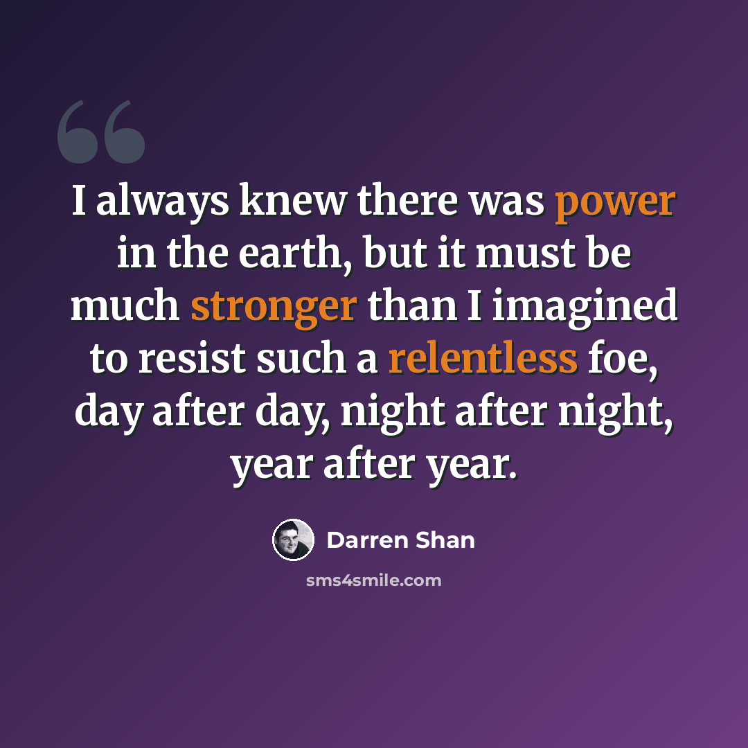 “I always knew there was power in the earth, but it must be much stronger than I imagined to resist such a relentless foe, day after day, night after night, year after year.” quote by Darren Shan