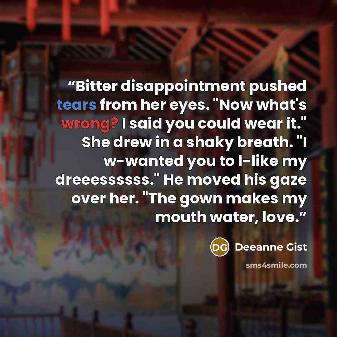 “Bitter disappointment pushed tears from her eyes. "Now what's wrong? I said you could wear it." She drew in a shaky breath. "I w-wanted you to l-like my dreeessssss." He moved his gaze over her. "The gown makes my mouth water, love.” quote by Deeanne Gist