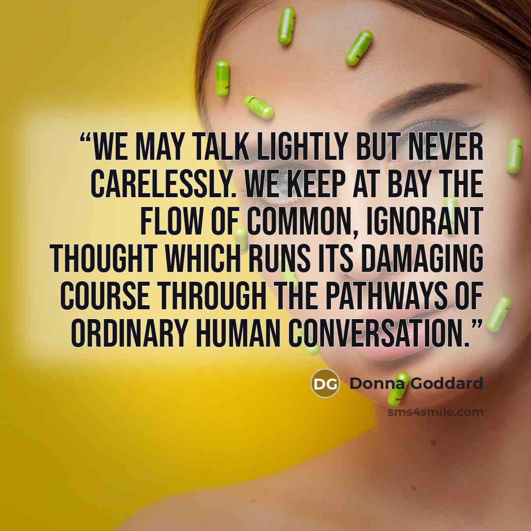 “We may talk lightly but never carelessly. We keep at bay the flow of common, ignorant thought which runs its damaging course through the pathways of ordinary human conversation.” quote by Donna Goddard