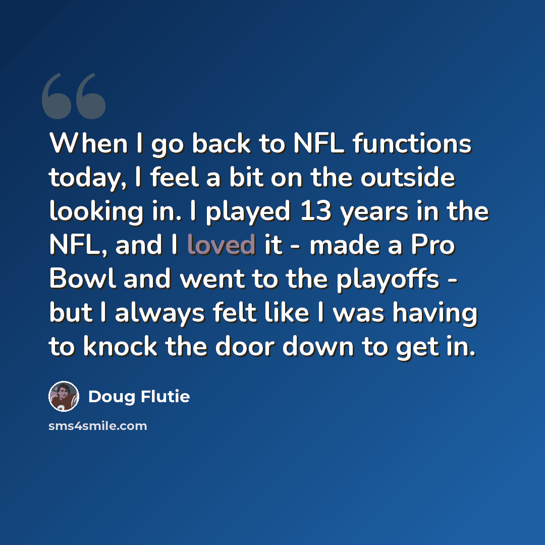 “When I go back to NFL functions today, I feel a bit on the outside looking in. I played 13 years in the NFL, and I loved it - made a Pro Bowl and went to the playoffs - but I always felt like I was having to knock the door down to get in.” quote by Doug Flutie