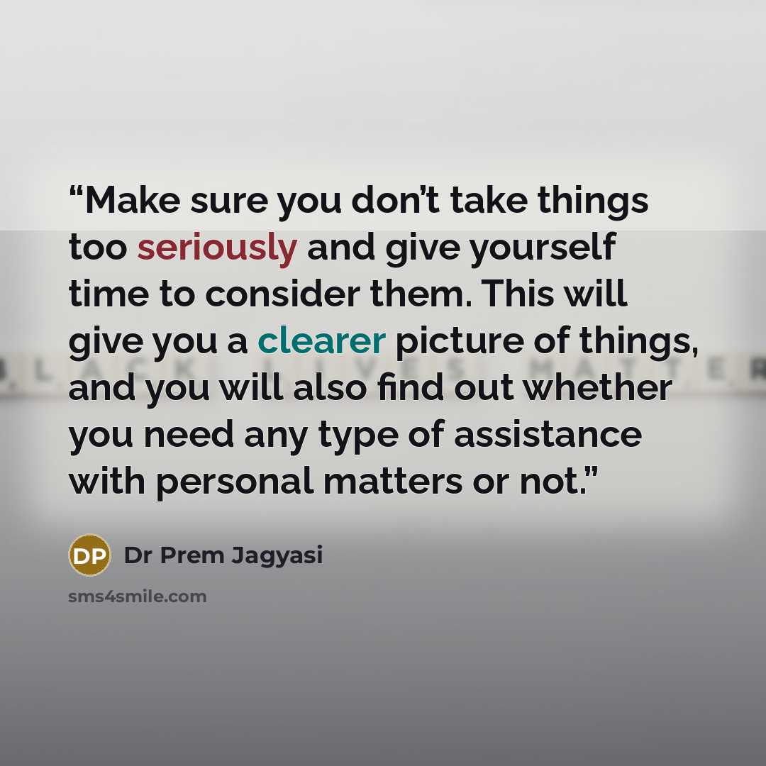 “Make sure you don’t take things too seriously and give yourself time to consider them. This will give you a clearer picture of things, and you will also find out whether you need any type of assistance with personal matters or not.” quote by Dr Prem Jagyasi