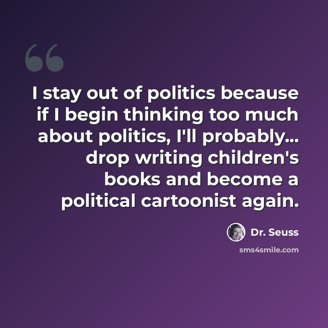 “I stay out of politics because if I begin thinking too much about politics, I'll probably... drop writing children's books and become a political cartoonist again.” quote by Dr. Seuss