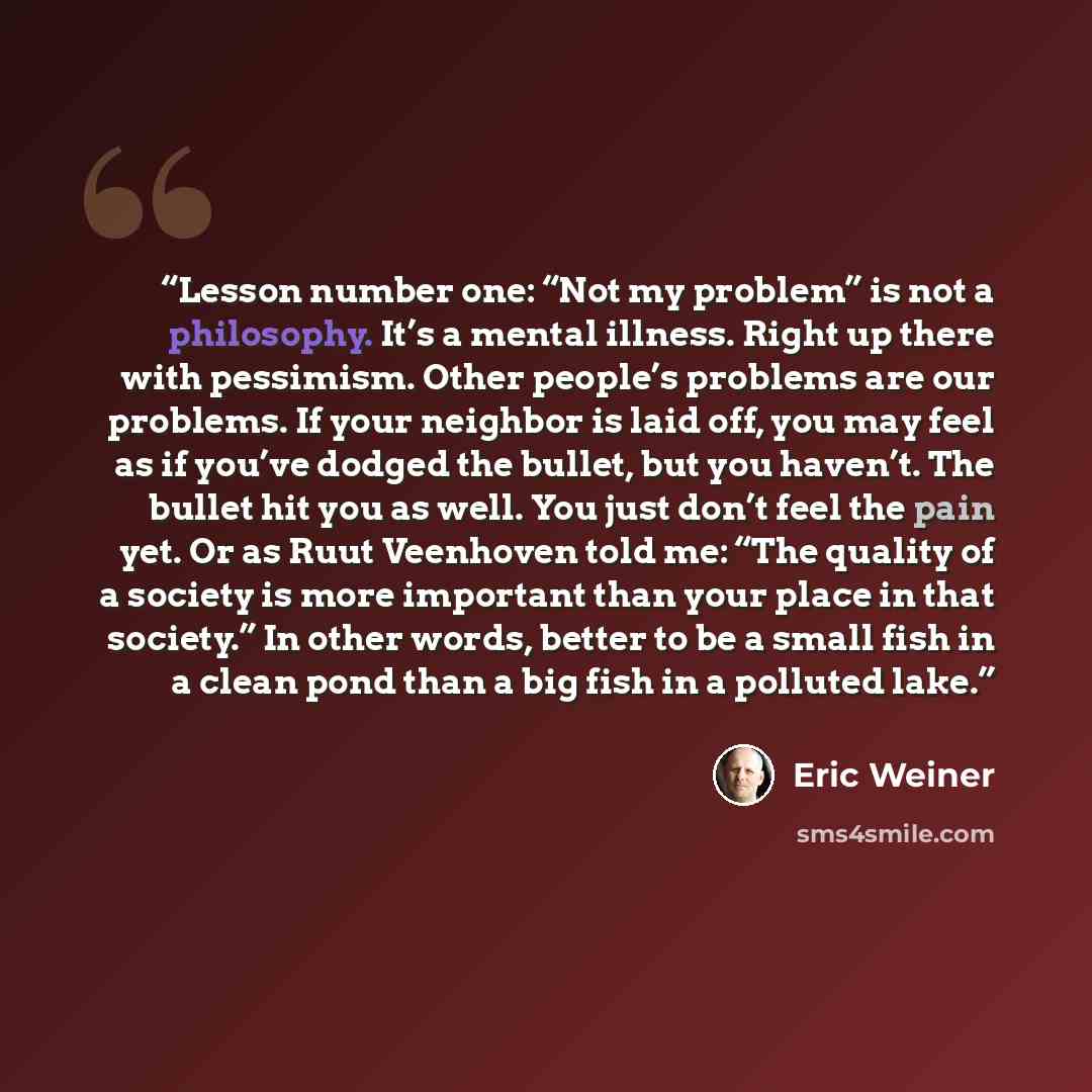 “Lesson number one: “Not my problem” is not a philosophy. It’s a mental illness. Right up there with pessimism. Other people’s problems are our problems. If your neighbor is laid off, you may feel as if you’ve dodged the bullet, but you haven’t. The bullet hit you as well. You just don’t feel the…” quote by Eric Weiner