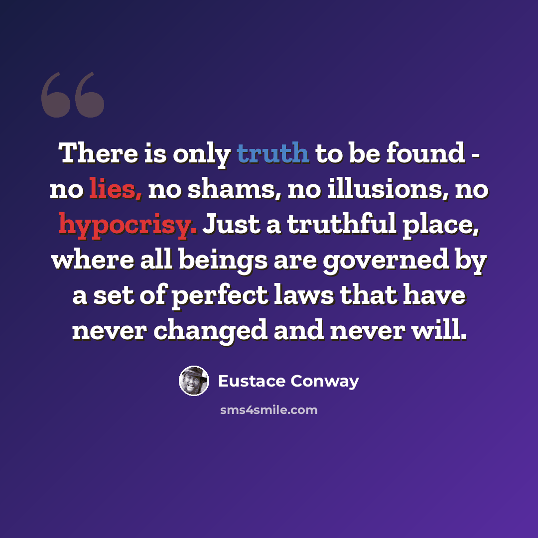 “There is only truth to be found - no lies, no shams, no illusions, no hypocrisy. Just a truthful place, where all beings are governed by a set of perfect laws that have never changed and never will.” quote by Eustace Conway