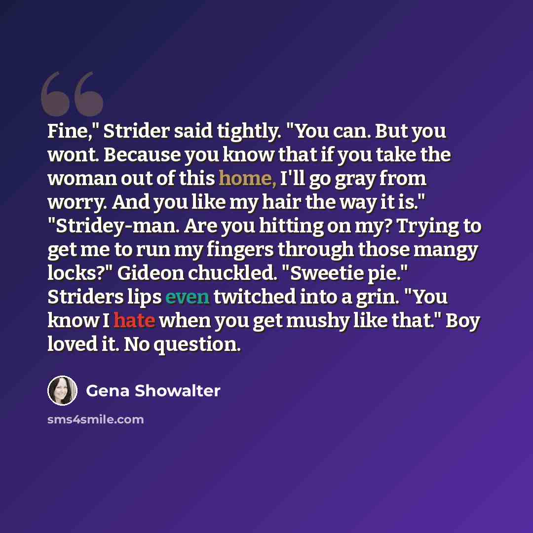 “Fine," Strider said tightly. "You can. But you wont. Because you know that if you take the woman out of this home, I'll go gray from worry. And you like my hair the way it is." "Stridey-man. Are you hitting on my? Trying to get me to run my fingers through those mangy locks?" Gideon chuckled…” quote by Gena Showalter