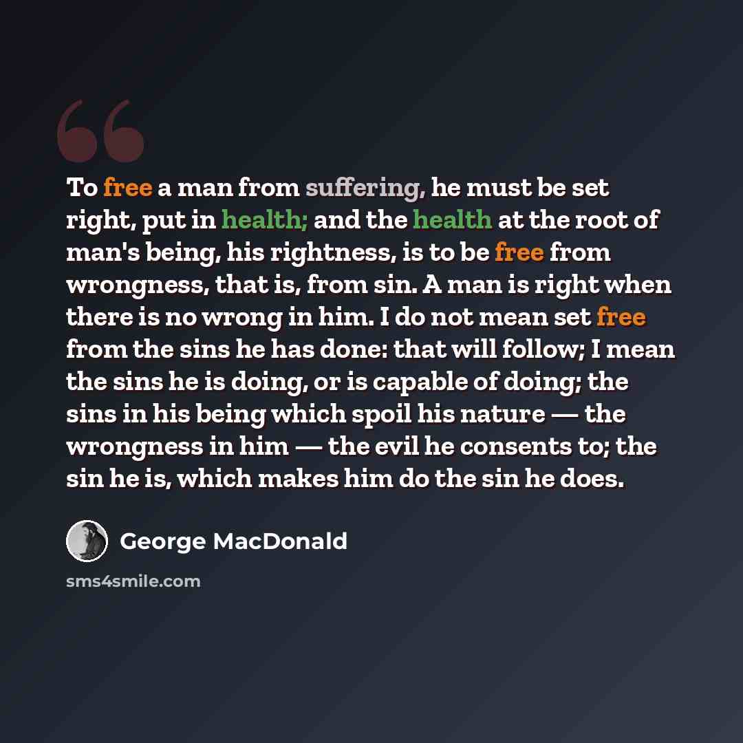 “To free a man from suffering, he must be set right, put in health; and the health at the root of man's being, his rightness, is to be free from wrongness, that is, from sin. A man is right when there is no wrong in him. I do not mean set free from the sins he has done: that will follow; I mean the…” quote by George MacDonald