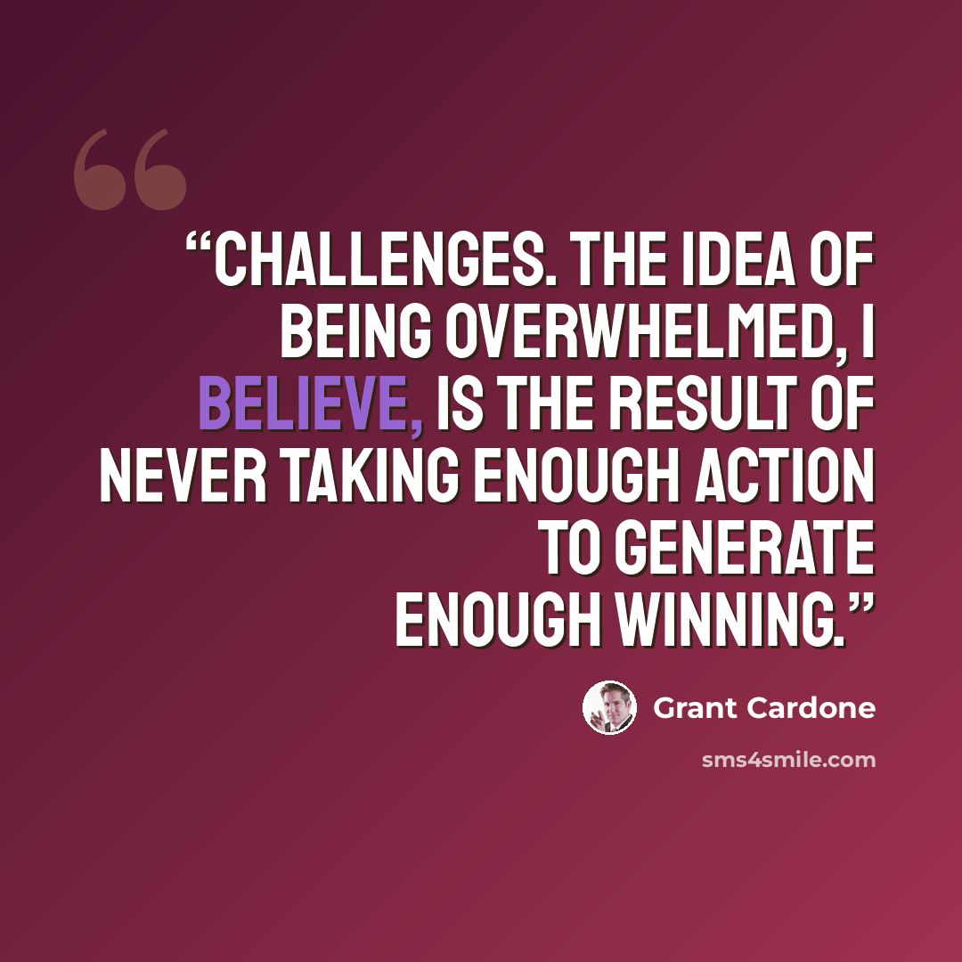 “challenges. The idea of being overwhelmed, I believe, is the result of never taking enough action to generate enough winning.” quote by Grant Cardone