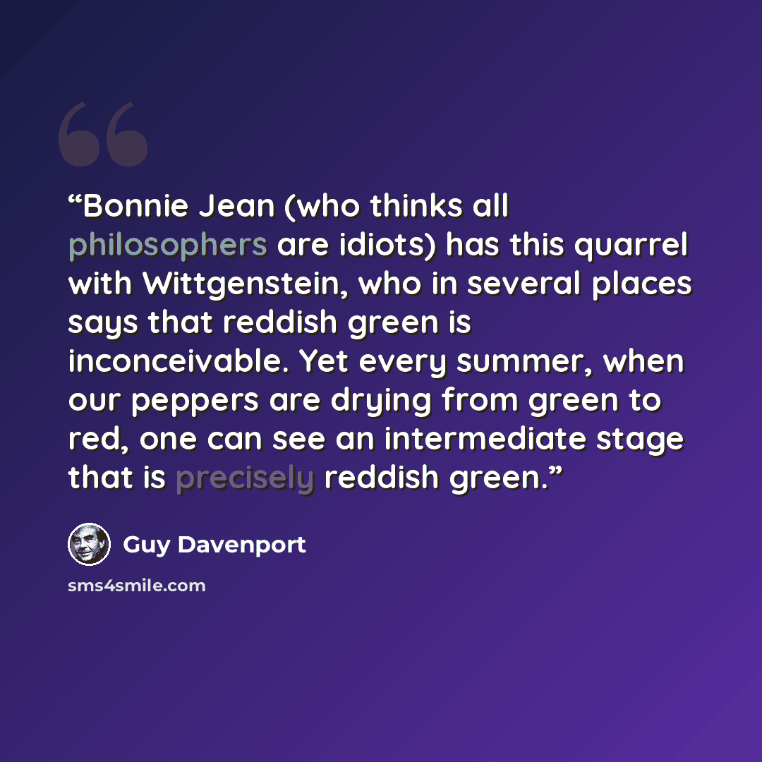 “Bonnie Jean (who thinks all philosophers are idiots) has this quarrel with Wittgenstein, who in several places says that reddish green is inconceivable. Yet every summer, when our peppers are drying from green to red, one can see an intermediate stage that is precisely reddish green.” quote by Guy Davenport