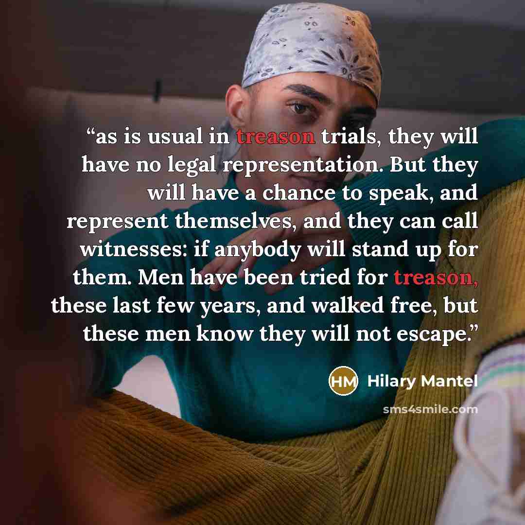 “as is usual in treason trials, they will have no legal representation. But they will have a chance to speak, and represent themselves, and they can call witnesses: if anybody will stand up for them. Men have been tried for treason, these last few years, and walked free, but these men know they…” quote by Hilary Mantel