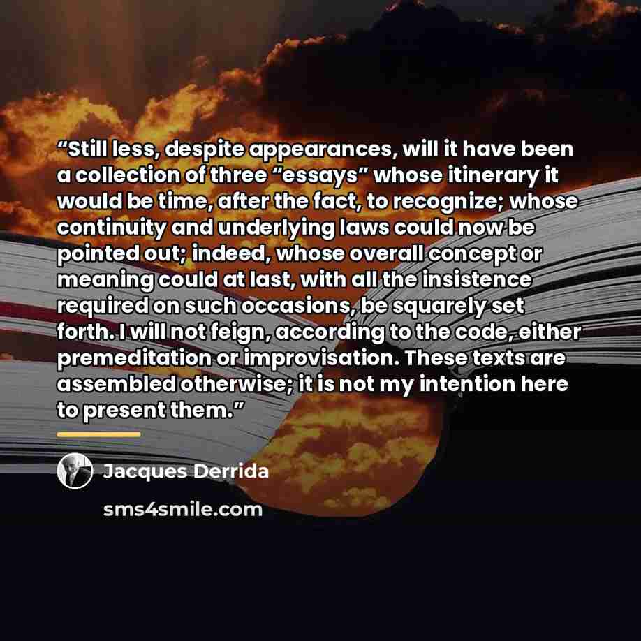 “Still less, despite appearances, will it have been a collection of three “essays” whose itinerary it would be time, after the fact, to recognize; whose continuity and underlying laws could now be pointed out; indeed, whose overall concept or meaning could at last, with all the insistence required…” quote by Jacques Derrida
