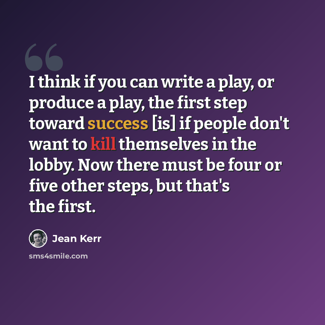 “I think if you can write a play, or produce a play, the first step toward success [is] if people don't want to kill themselves in the lobby. Now there must be four or five other steps, but that's the first.” quote by Jean Kerr