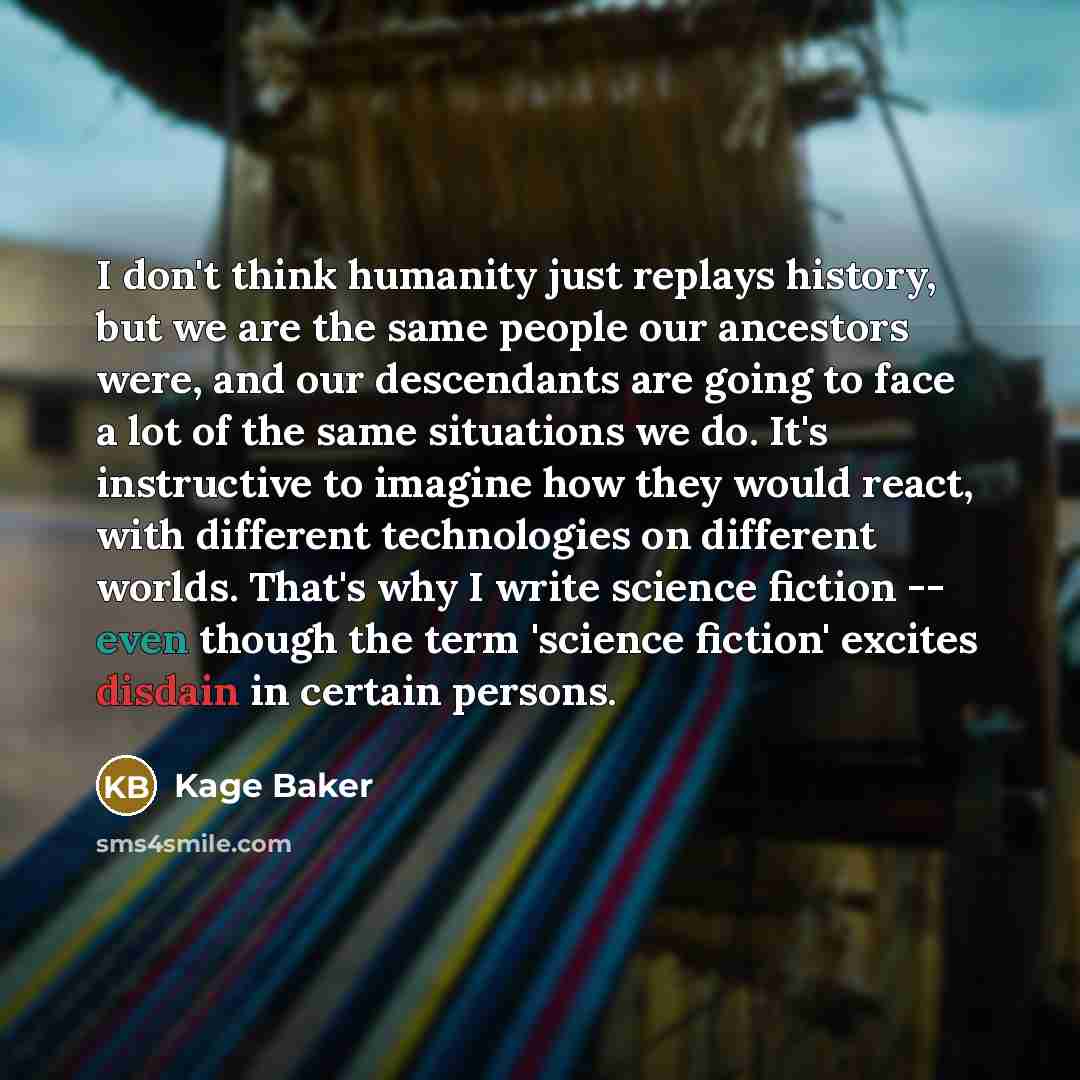 “I don't think humanity just replays history, but we are the same people our ancestors were, and our descendants are going to face a lot of the same situations we do. It's instructive to imagine how they would react, with different technologies on different worlds. That's why I write science…” quote by Kage Baker