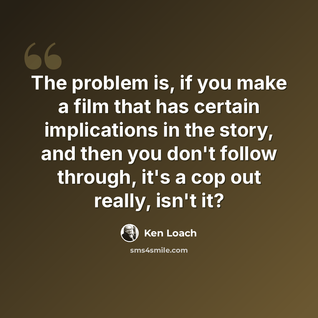 “The problem is, if you make a film that has certain implications in the story, and then you don't follow through, it's a cop out really, isn't it?” quote by Ken Loach