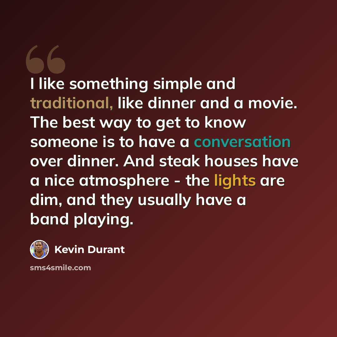 “I like something simple and traditional, like dinner and a movie. The best way to get to know someone is to have a conversation over dinner. And steak houses have a nice atmosphere - the lights are dim, and they usually have a band playing.” quote by Kevin Durant