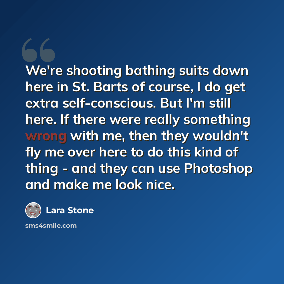 “We're shooting bathing suits down here in St. Barts of course, I do get extra self-conscious. But I'm still here. If there were really something wrong with me, then they wouldn't fly me over here to do this kind of thing - and they can use Photoshop and make me look nice.” quote by Lara Stone