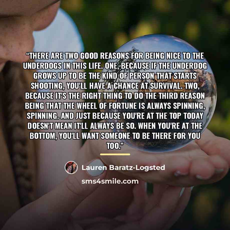 “There are two good reasons for being nice to the underdogs in this life. One, because if the underdog grows up to be the kind of person that starts shooting, you'll have a chance at survival. Two, because it's the right thing to do the third reason being that the wheel of fortune is always…” quote by Lauren Baratz-Logsted