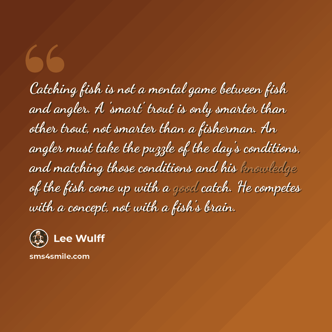 “Catching fish is not a mental game between fish and angler. A 'smart' trout is only smarter than other trout, not smarter than a fisherman. An angler must take the puzzle of the day's conditions, and matching those conditions and his knowledge of the fish come up with a good catch. He competes…” quote by Lee Wulff