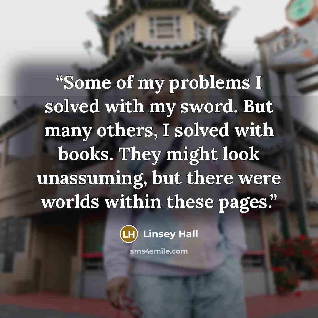 “Some of my problems I solved with my sword. But many others, I solved with books. They might look unassuming, but there were worlds within these pages.” quote by Linsey Hall