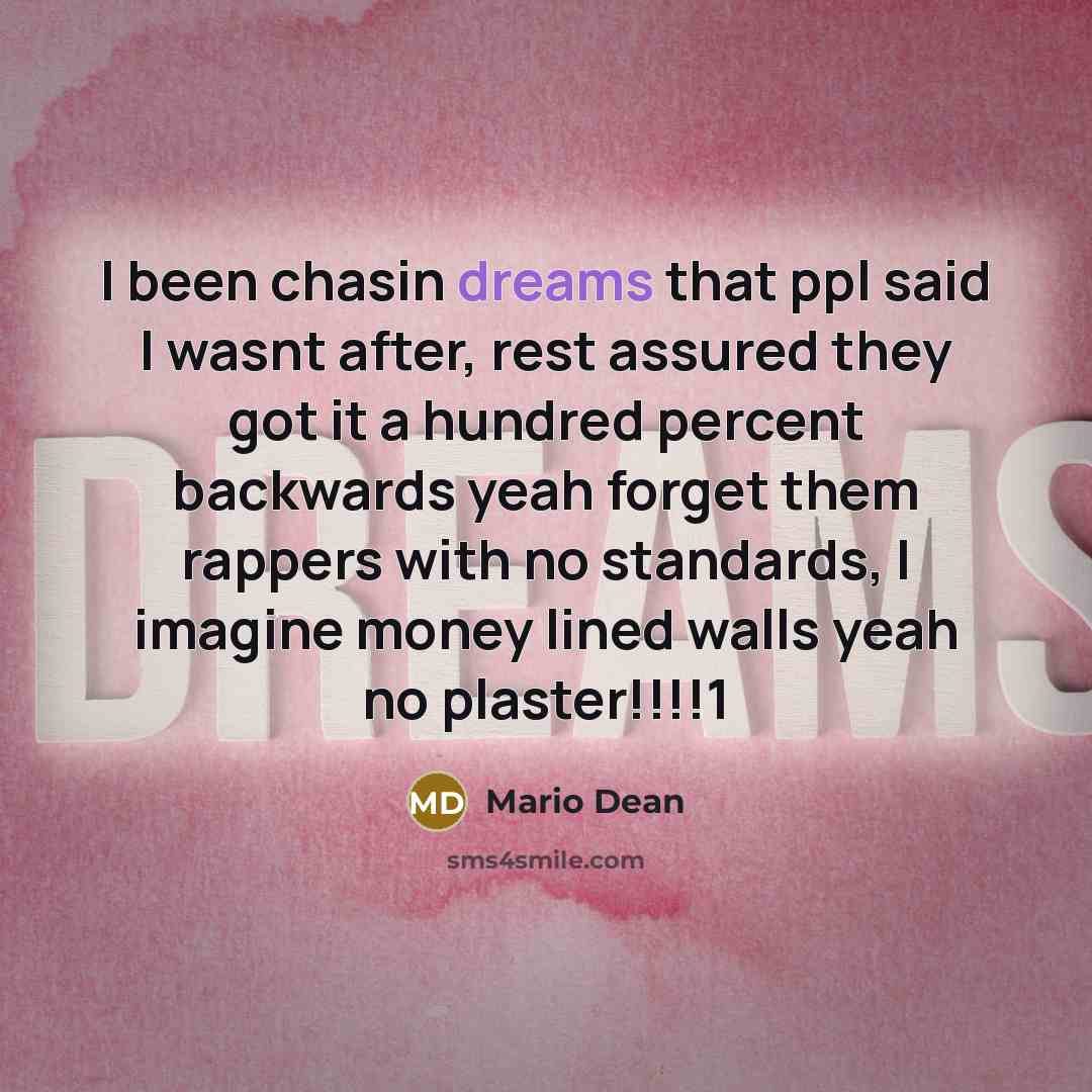 “I been chasin dreams that ppl said I wasnt after, rest assured they got it a hundred percent backwards yeah forget them rappers with no standards, I imagine money lined walls yeah no plaster!!!!1” quote by Mario Dean