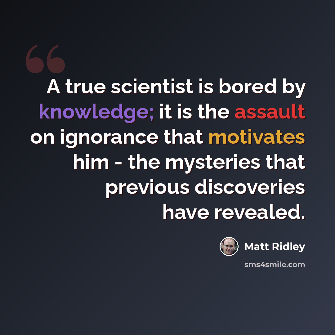 “A true scientist is bored by knowledge; it is the assault on ignorance that motivates him - the mysteries that previous discoveries have revealed.” quote by Matt Ridley