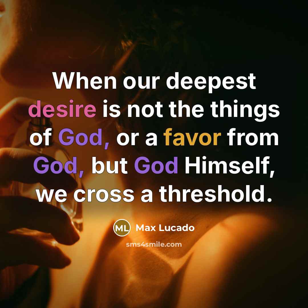 “When our deepest desire is not the things of God, or a favor from God, but God Himself, we cross a threshold.” quote by Max Lucado
