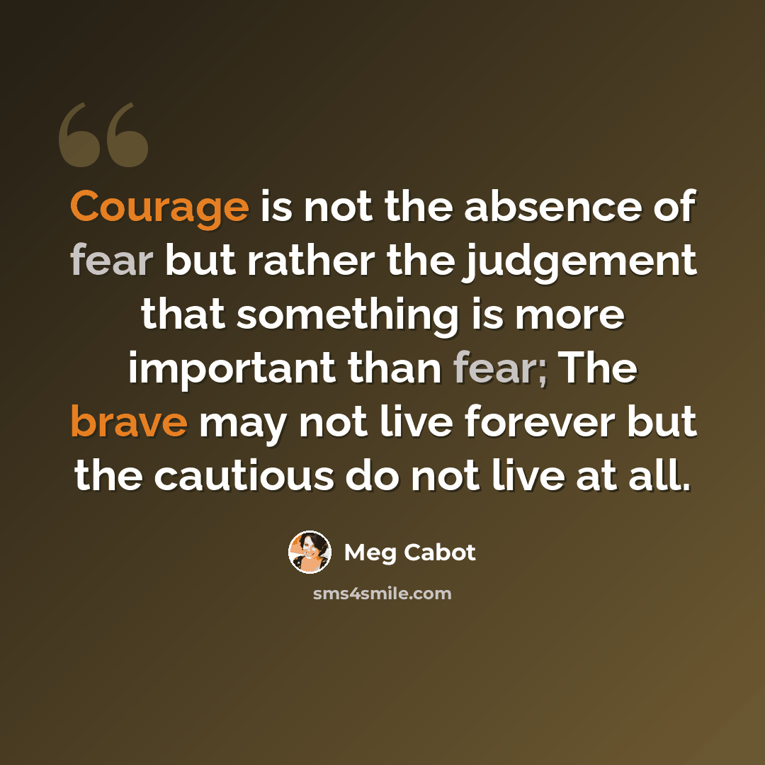 “Courage is not the absence of fear but rather the judgement that something is more important than fear; The brave may not live forever but the cautious do not live at all.” quote by Meg Cabot