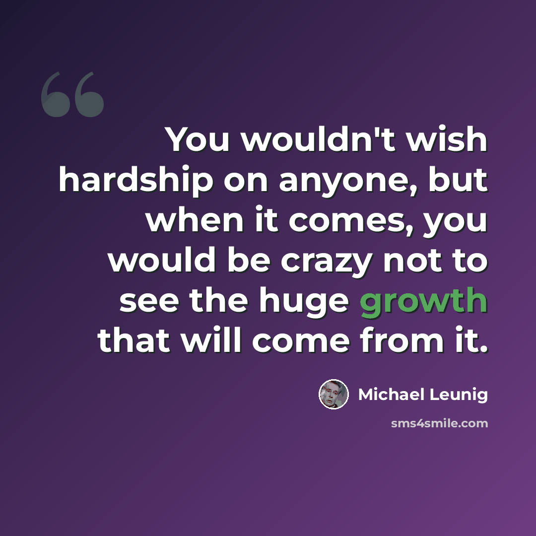 “You wouldn't wish hardship on anyone, but when it comes, you would be crazy not to see the huge growth that will come from it.” quote by Michael Leunig