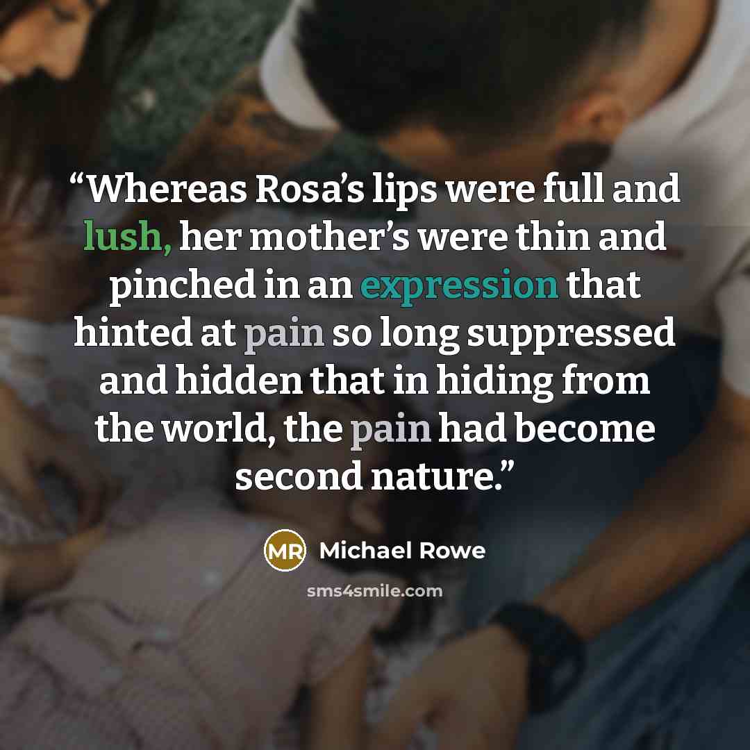 “Whereas Rosa’s lips were full and lush, her mother’s were thin and pinched in an expression that hinted at pain so long suppressed and hidden that in hiding from the world, the pain had become second nature.” quote by Michael Rowe