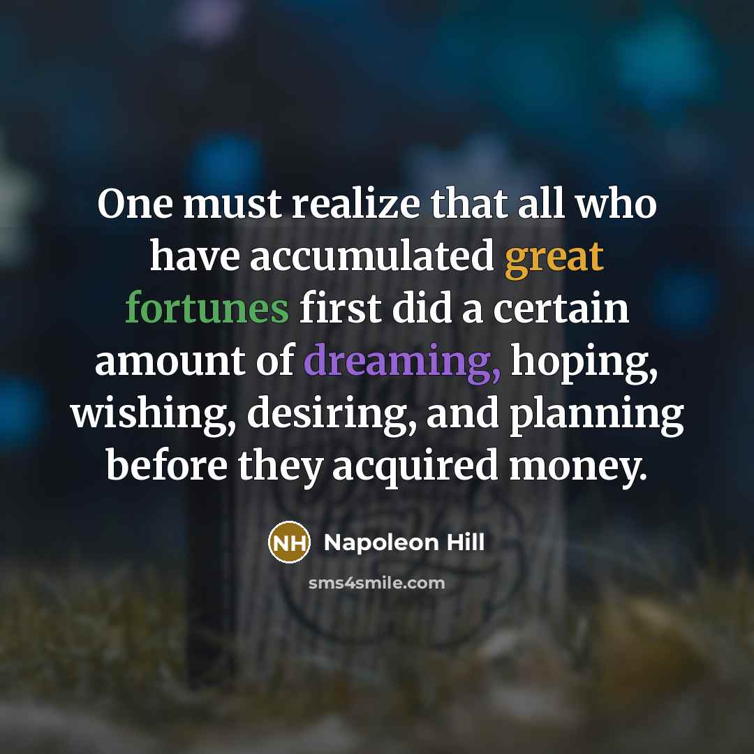 “One must realize that all who have accumulated great fortunes first did a certain amount of dreaming, hoping, wishing, desiring, and planning before they acquired money.” quote by Napoleon Hill