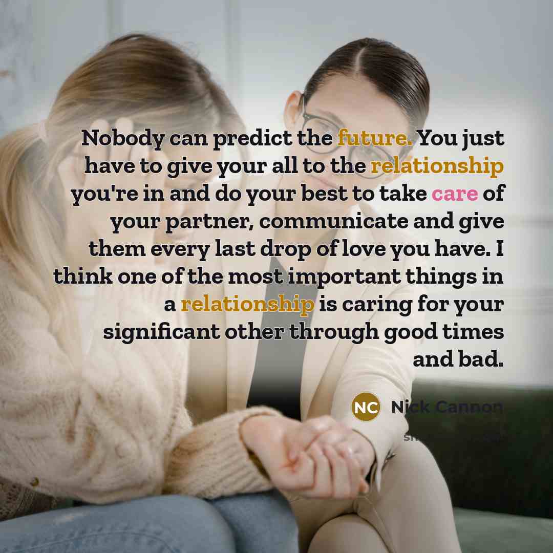 “Nobody can predict the future. You just have to give your all to the relationship you're in and do your best to take care of your partner, communicate and give them every last drop of love you have. I think one of the most important things in a relationship is caring for your significant other…” quote by Nick Cannon