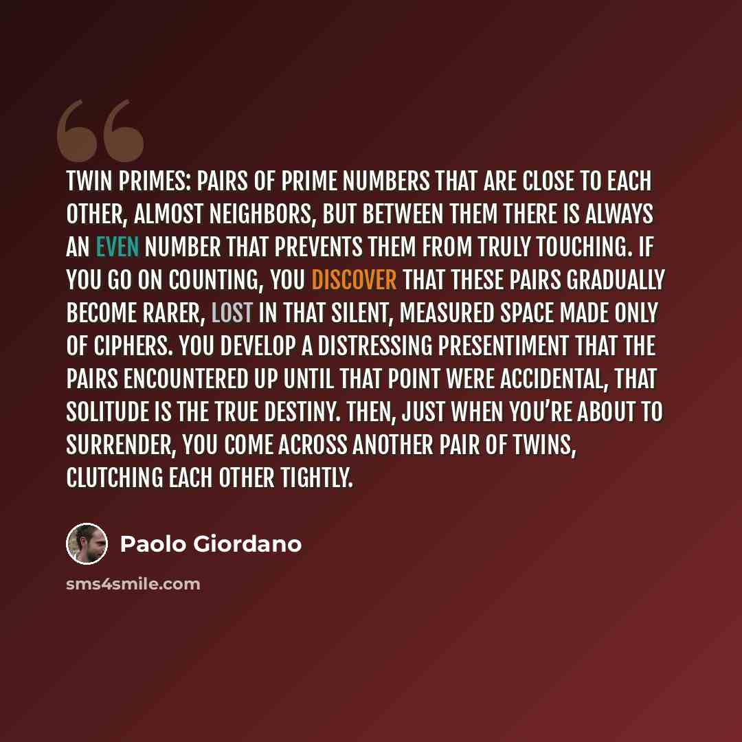 “Twin primes: pairs of prime numbers that are close to each other, almost neighbors, but between them there is always an even number that prevents them from truly touching. If you go on counting, you discover that these pairs gradually become rarer, lost in that silent, measured space made only of…” quote by Paolo Giordano