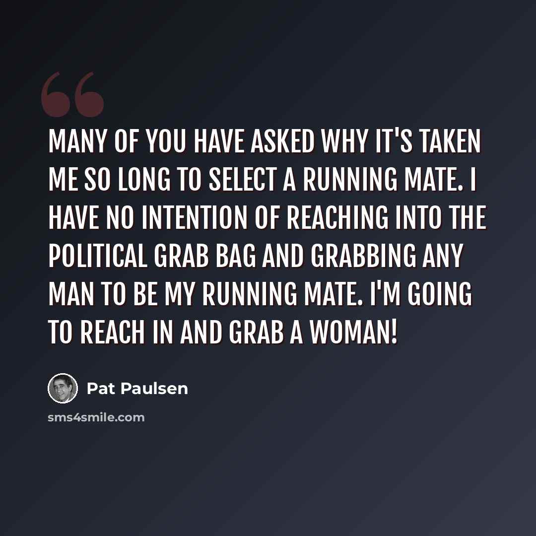 “Many of you have asked why it's taken me so long to select a running mate. I have no intention of reaching into the political grab bag and grabbing any man to be my running mate. I'm going to reach in and grab a woman!” quote by Pat Paulsen