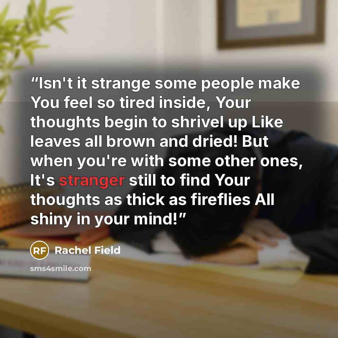 “Isn't it strange some people make You feel so tired inside, Your thoughts begin to shrivel up Like leaves all brown and dried! But when you're with some other ones, It's stranger still to find Your thoughts as thick as fireflies All shiny in your mind!” quote by Rachel Field