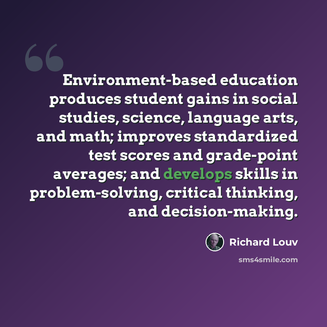“Environment-based education produces student gains in social studies, science, language arts, and math; improves standardized test scores and grade-point averages; and develops skills in problem-solving, critical thinking, and decision-making.” quote by Richard Louv