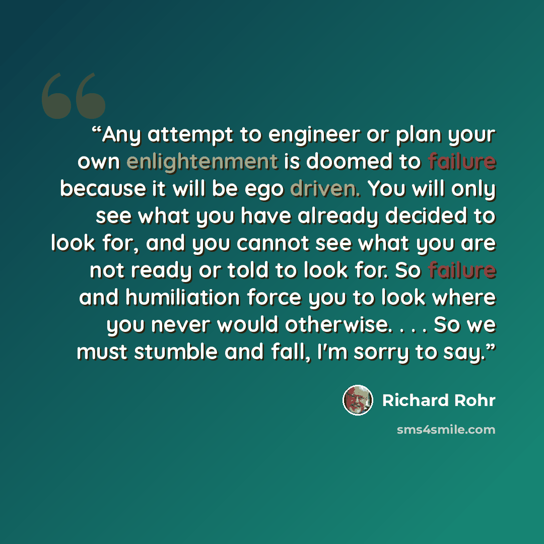 “Any attempt to engineer or plan your own enlightenment is doomed to failure because it will be ego driven. You will only see what you have already decided to look for, and you cannot see what you are not ready or told to look for. So failure and humiliation force you to look where you never would…” quote by Richard Rohr