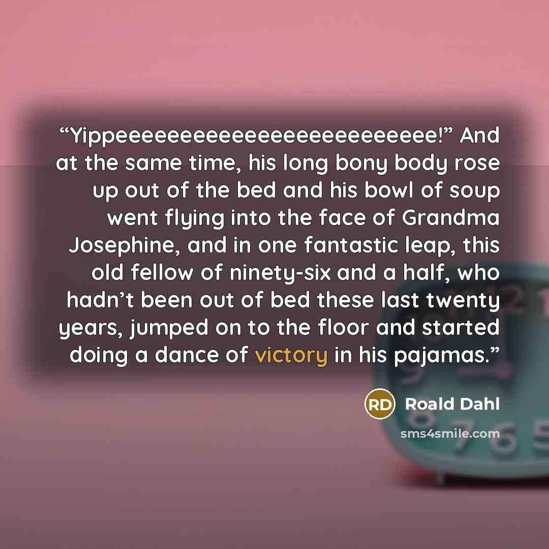 “Yippeeeeeeeeeeeeeeeeeeeeeeeee!” And at the same time, his long bony body rose up out of the bed and his bowl of soup went flying into the face of Grandma Josephine, and in one fantastic leap, this old fellow of ninety-six and a half, who hadn’t been out of bed these last twenty years, jumped on to…” quote by Roald Dahl