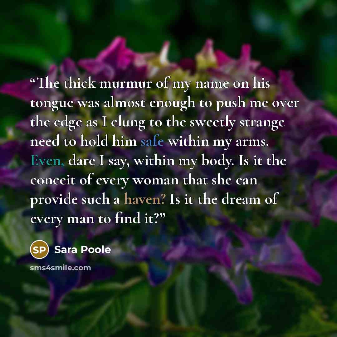 “The thick murmur of my name on his tongue was almost enough to push me over the edge as I clung to the sweetly strange need to hold him safe within my arms. Even, dare I say, within my body. Is it the conceit of every woman that she can provide such a haven? Is it the dream of every man to find it?” quote by Sara Poole