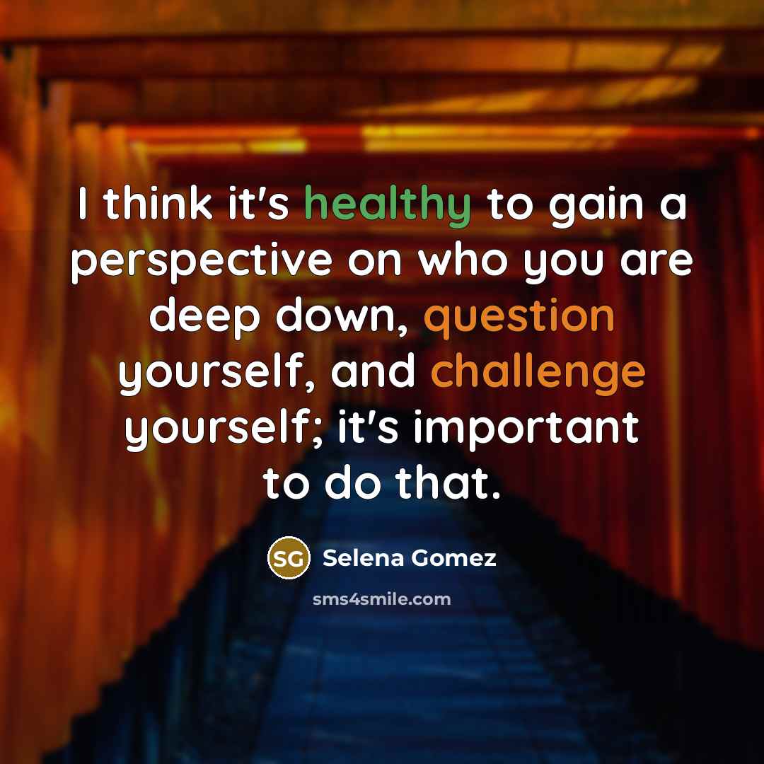 “I think it's healthy to gain a perspective on who you are deep down, question yourself, and challenge yourself; it's important to do that.” quote by Selena Gomez