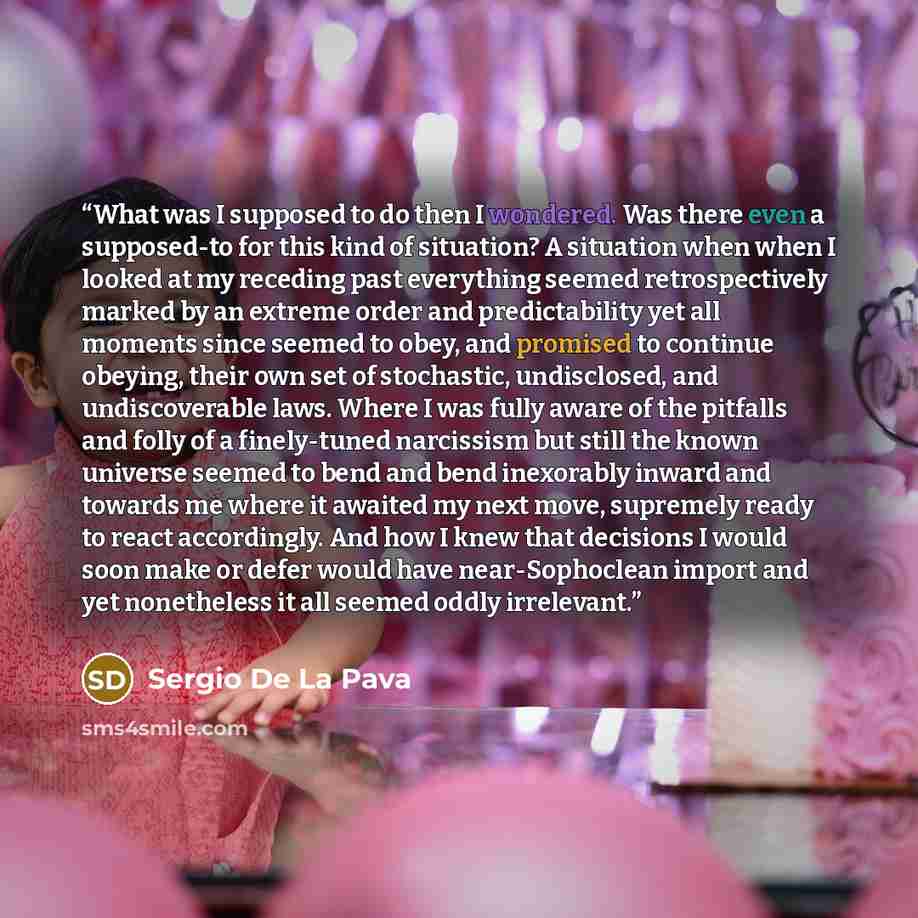 “What was I supposed to do then I wondered. Was there even a supposed-to for this kind of situation? A situation when when I looked at my receding past everything seemed retrospectively marked by an extreme order and predictability yet all moments since seemed to obey, and promised to continue…” quote by Sergio De La Pava