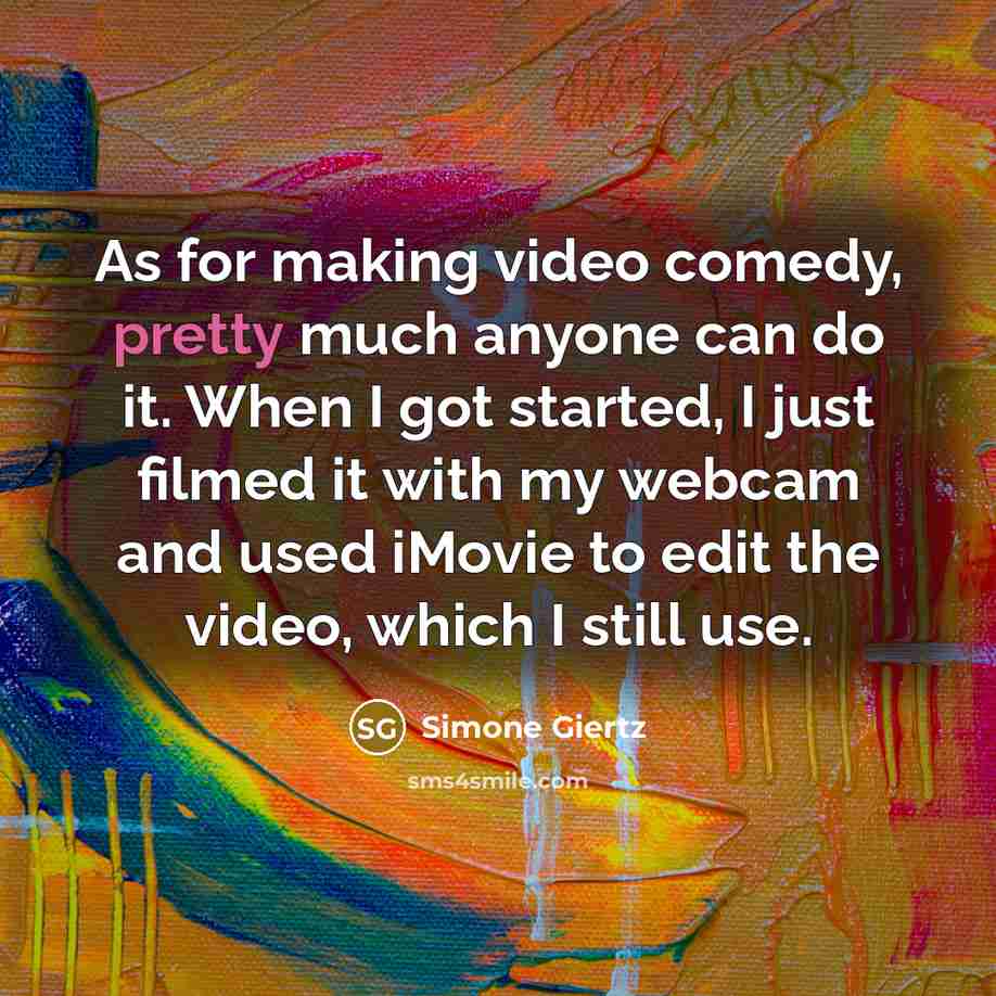 “As for making video comedy, pretty much anyone can do it. When I got started, I just filmed it with my webcam and used iMovie to edit the video, which I still use.” quote by Simone Giertz