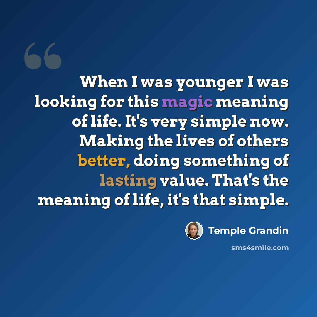 “When I was younger I was looking for this magic meaning of life. It's very simple now. Making the lives of others better, doing something of lasting value. That's the meaning of life, it's that simple.” quote by Temple Grandin
