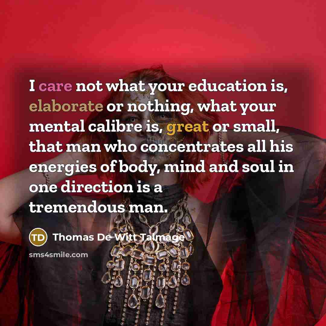 “I care not what your education is, elaborate or nothing, what your mental calibre is, great or small, that man who concentrates all his energies of body, mind and soul in one direction is a tremendous man.” quote by Thomas De Witt Talmage