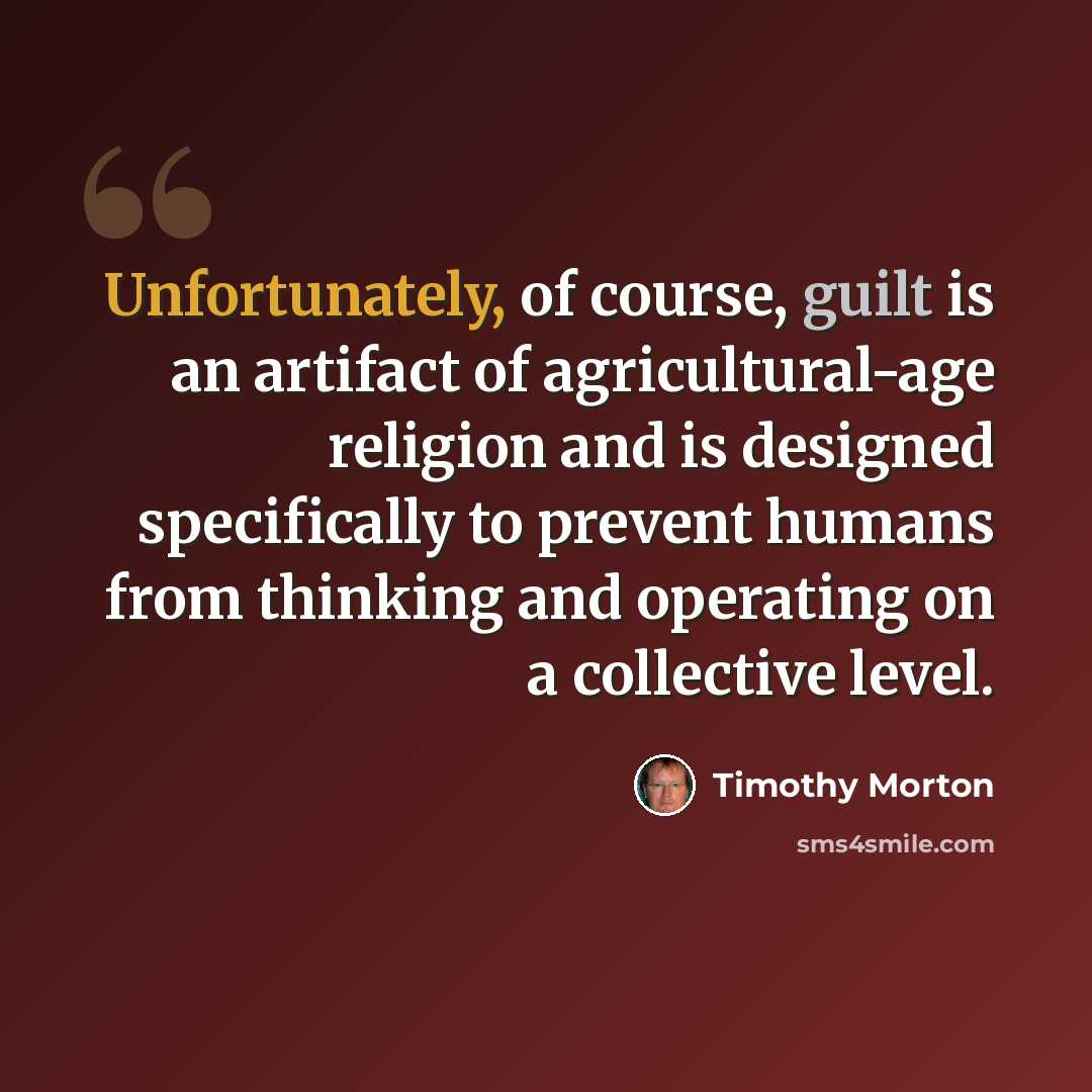 “Unfortunately, of course, guilt is an artifact of agricultural-age religion and is designed specifically to prevent humans from thinking and operating on a collective level.” quote by Timothy Morton
