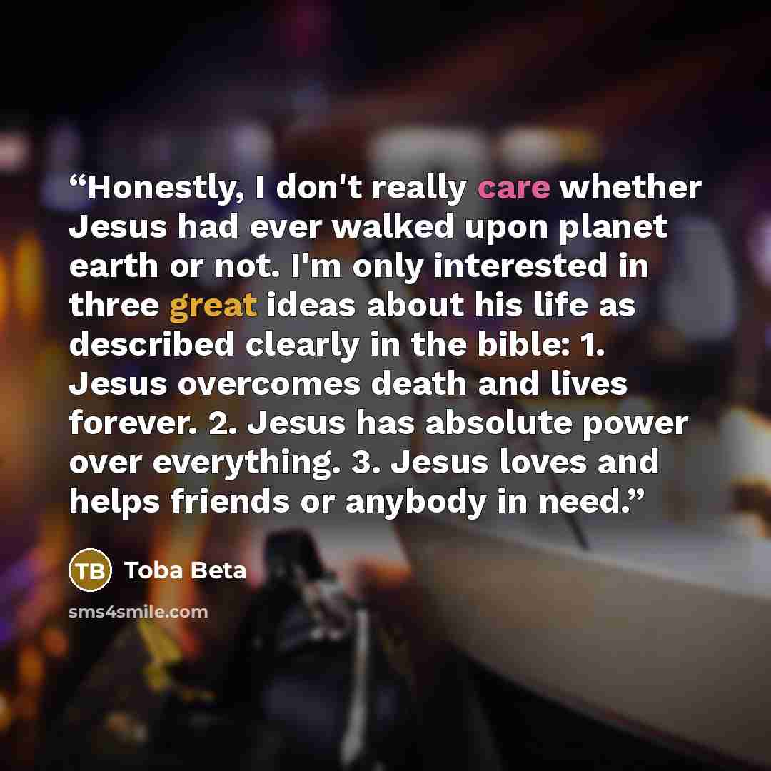 “Honestly, I don't really care whether Jesus had ever walked upon planet earth or not. I'm only interested in three great ideas about his life as described clearly in the bible: 1. Jesus overcomes death and lives forever. 2. Jesus has absolute power over everything. 3. Jesus loves and helps friends…” quote by Toba Beta