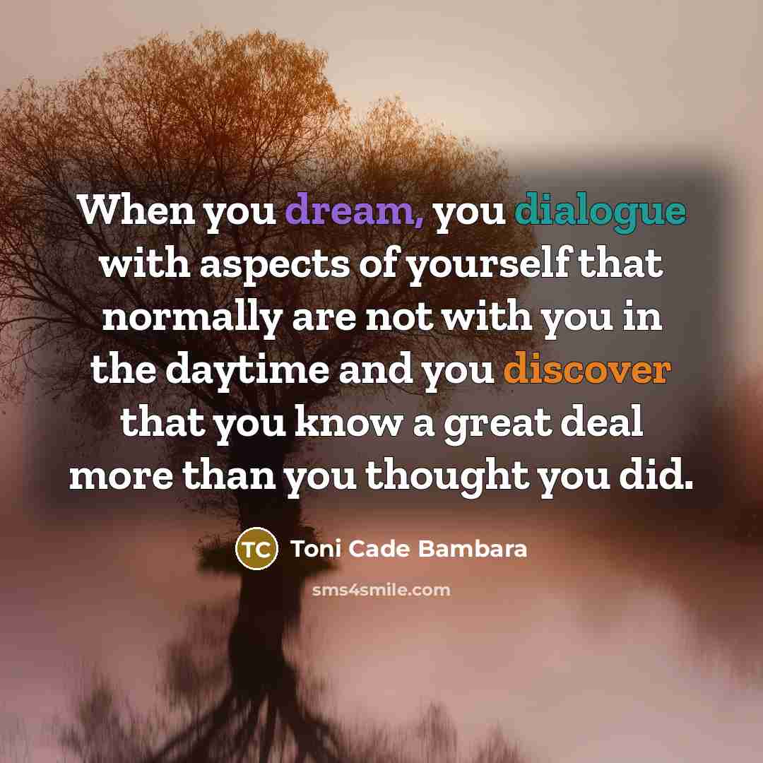 “When you dream, you dialogue with aspects of yourself that normally are not with you in the daytime and you discover that you know a great deal more than you thought you did.” quote by Toni Cade Bambara