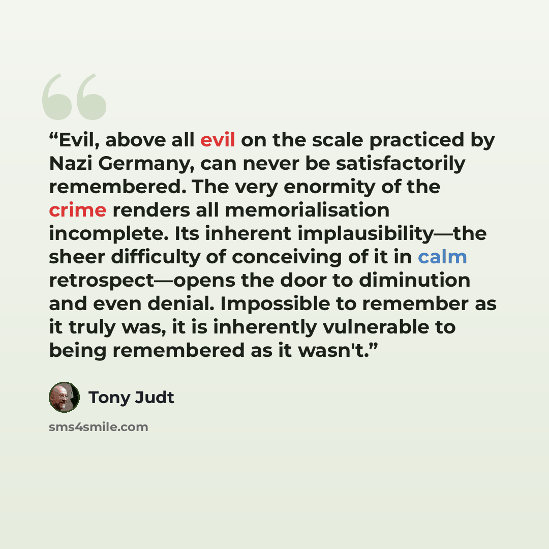 “Evil, above all evil on the scale practiced by Nazi Germany, can never be satisfactorily remembered. The very enormity of the crime renders all memorialisation incomplete. Its inherent implausibility—the sheer difficulty of conceiving of it in calm retrospect—opens the door to diminution and even…” quote by Tony Judt